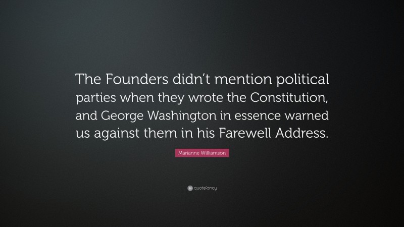 Marianne Williamson Quote: “The Founders didn’t mention political parties when they wrote the Constitution, and George Washington in essence warned us against them in his Farewell Address.”