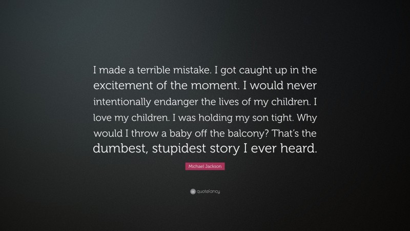 Michael Jackson Quote: “I made a terrible mistake. I got caught up in the excitement of the moment. I would never intentionally endanger the lives of my children. I love my children. I was holding my son tight. Why would I throw a baby off the balcony? That’s the dumbest, stupidest story I ever heard.”
