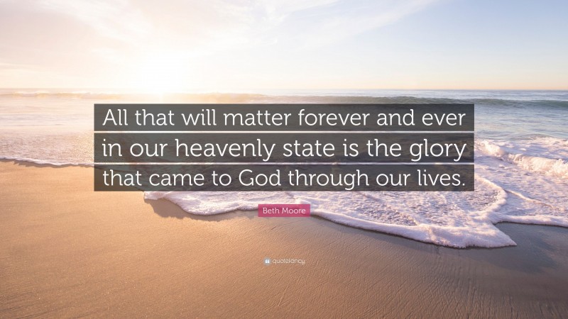 Beth Moore Quote: “All that will matter forever and ever in our heavenly state is the glory that came to God through our lives.”