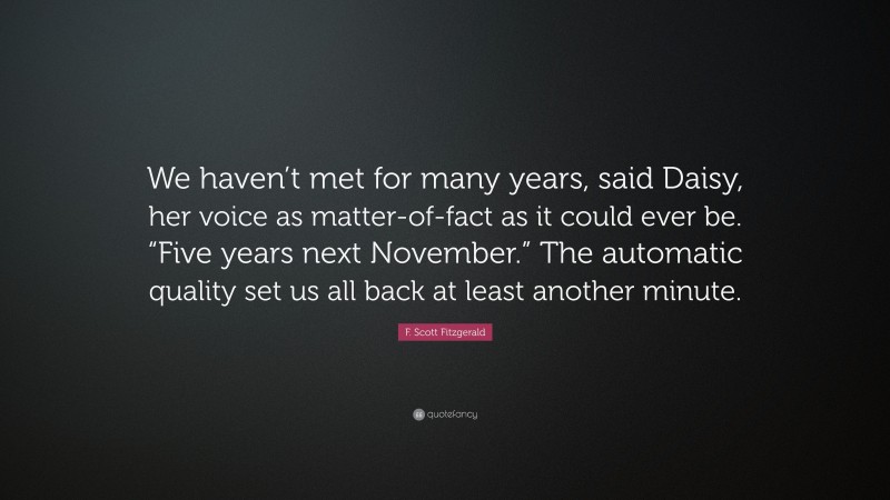 F. Scott Fitzgerald Quote: “We haven’t met for many years, said Daisy, her voice as matter-of-fact as it could ever be. “Five years next November.” The automatic quality set us all back at least another minute.”