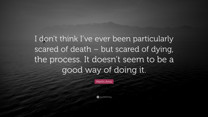 Martin Amis Quote: “I don’t think I’ve ever been particularly scared of death – but scared of dying, the process. It doesn’t seem to be a good way of doing it.”