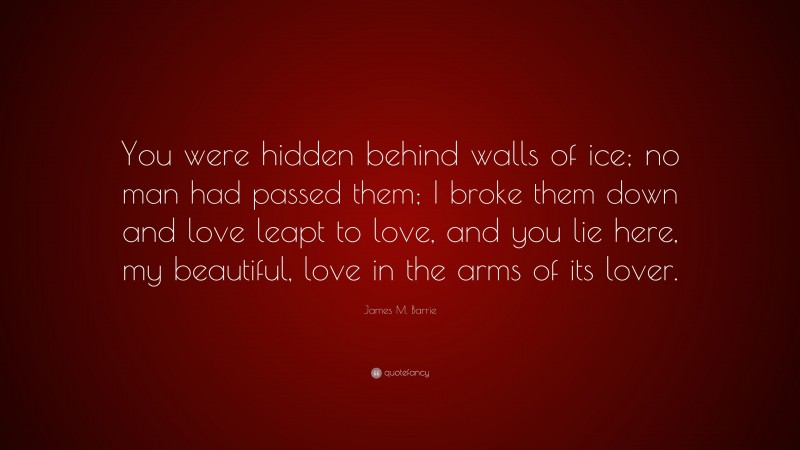 James M. Barrie Quote: “You were hidden behind walls of ice; no man had passed them; I broke them down and love leapt to love, and you lie here, my beautiful, love in the arms of its lover.”