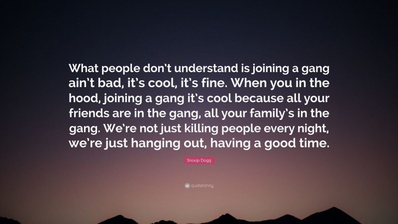 Snoop Dogg Quote: “What people don’t understand is joining a gang ain’t bad, it’s cool, it’s fine. When you in the hood, joining a gang it’s cool because all your friends are in the gang, all your family’s in the gang. We’re not just killing people every night, we’re just hanging out, having a good time.”