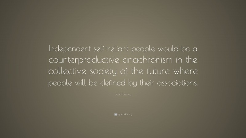 John Dewey Quote: “Independent self-reliant people would be a counterproductive anachronism in the collective society of the future where people will be defined by their associations.”
