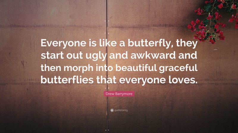Drew Barrymore Quote: “Everyone is like a butterfly, they start out ugly and awkward and then morph into beautiful graceful butterflies that everyone loves.”