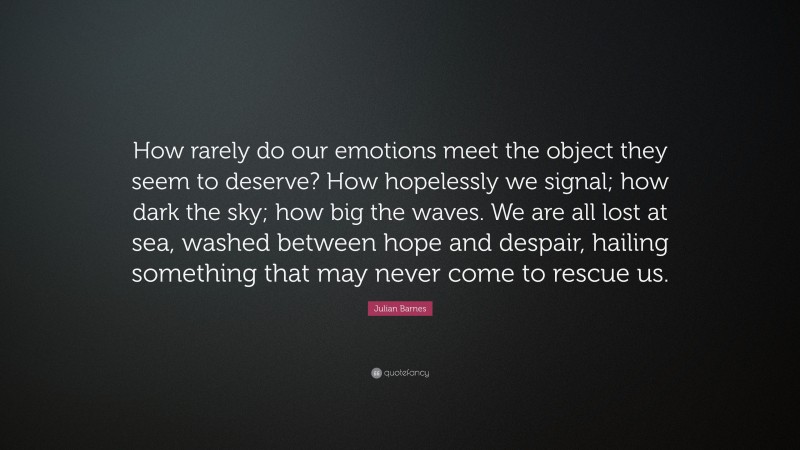 Julian Barnes Quote: “How rarely do our emotions meet the object they seem to deserve? How hopelessly we signal; how dark the sky; how big the waves. We are all lost at sea, washed between hope and despair, hailing something that may never come to rescue us.”
