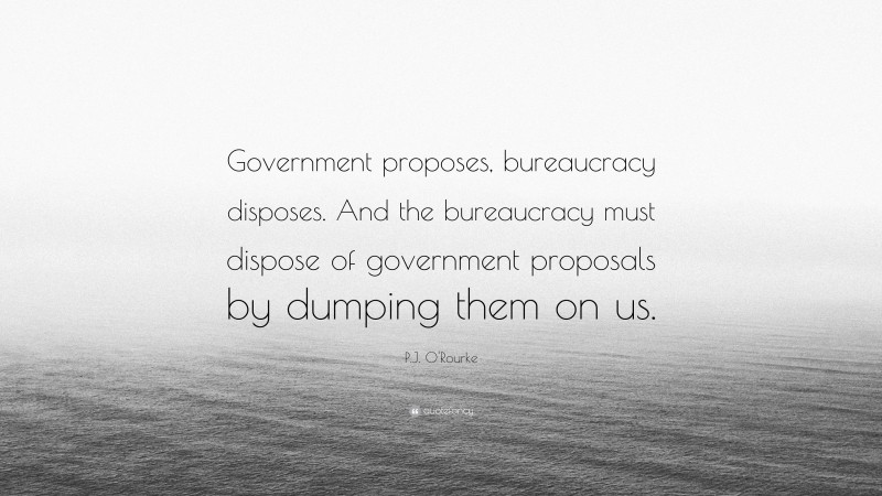 P.J. O'Rourke Quote: “Government proposes, bureaucracy disposes. And the bureaucracy must dispose of government proposals by dumping them on us.”