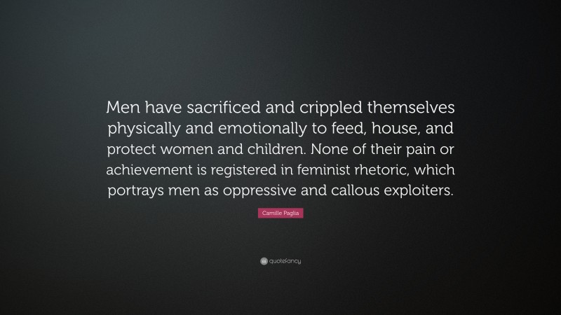 Camille Paglia Quote: “Men have sacrificed and crippled themselves physically and emotionally to feed, house, and protect women and children. None of their pain or achievement is registered in feminist rhetoric, which portrays men as oppressive and callous exploiters.”