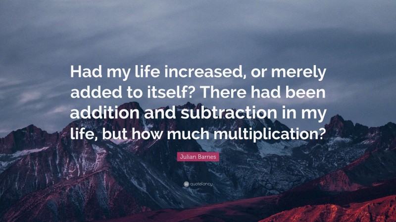 Julian Barnes Quote: “Had my life increased, or merely added to itself? There had been addition and subtraction in my life, but how much multiplication?”