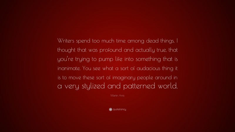 Martin Amis Quote: “Writers spend too much time among dead things. I thought that was profound and actually true, that you’re trying to pump life into something that is inanimate. You see what a sort of audacious thing it is to move these sort of imaginary people around in a very stylized and patterned world.”