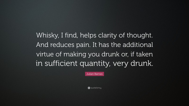 Julian Barnes Quote: “Whisky, I find, helps clarity of thought. And reduces pain. It has the additional virtue of making you drunk or, if taken in sufficient quantity, very drunk.”