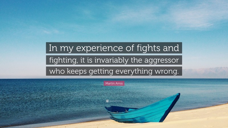 Martin Amis Quote: “In my experience of fights and fighting, it is invariably the aggressor who keeps getting everything wrong.”