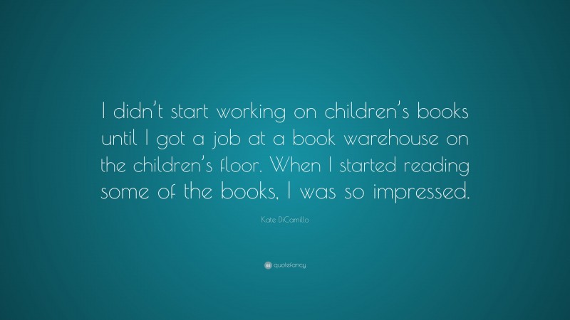 Kate DiCamillo Quote: “I didn’t start working on children’s books until I got a job at a book warehouse on the children’s floor. When I started reading some of the books, I was so impressed.”