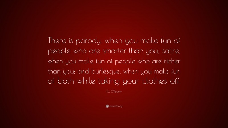 P.J. O'Rourke Quote: “There is parody, when you make fun of people who are smarter than you; satire, when you make fun of people who are richer than you; and burlesque, when you make fun of both while taking your clothes off.”