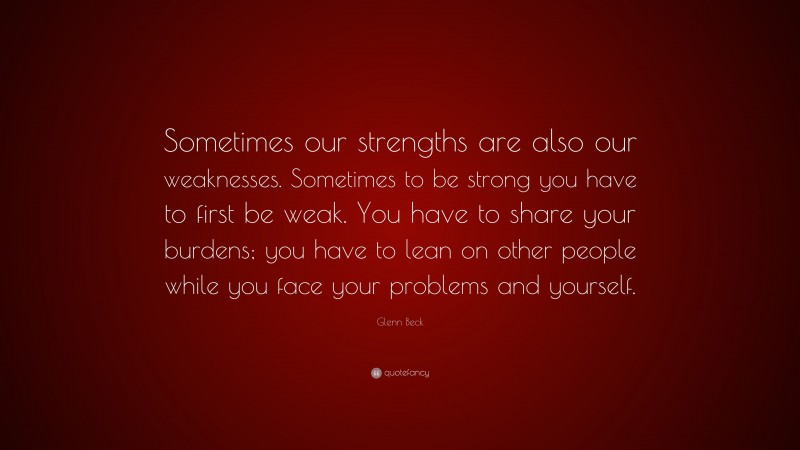 Glenn Beck Quote: “Sometimes our strengths are also our weaknesses. Sometimes to be strong you have to first be weak. You have to share your burdens; you have to lean on other people while you face your problems and yourself.”