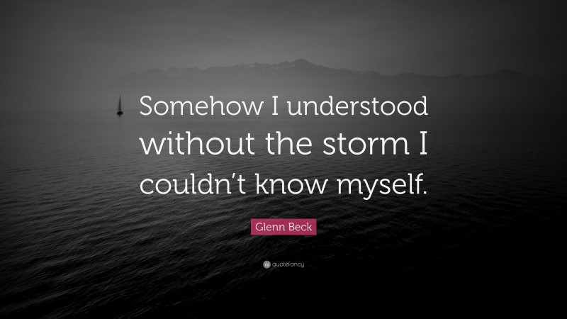 Glenn Beck Quote: “Somehow I understood without the storm I couldn’t know myself.”