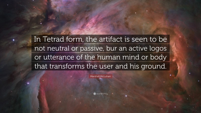 Marshall McLuhan Quote: “In Tetrad form, the artifact is seen to be not neutral or passive, bur an active logos or utterance of the human mind or body that transforms the user and his ground.”