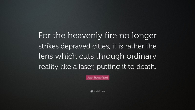 Jean Baudrillard Quote: “For the heavenly fire no longer strikes depraved cities, it is rather the lens which cuts through ordinary reality like a laser, putting it to death.”