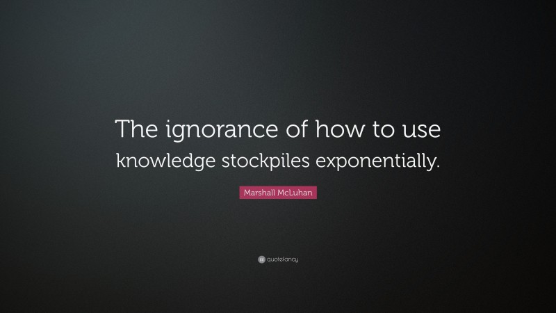 Marshall McLuhan Quote: “The ignorance of how to use knowledge stockpiles exponentially.”