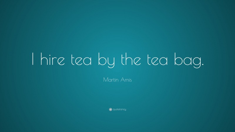 Martin Amis Quote: “I hire tea by the tea bag.”