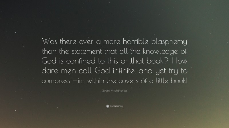 Swami Vivekananda Quote: “Was there ever a more horrible blasphemy than the statement that all the knowledge of God is confined to this or that book? How dare men call God infinite, and yet try to compress Him within the covers of a little book!”