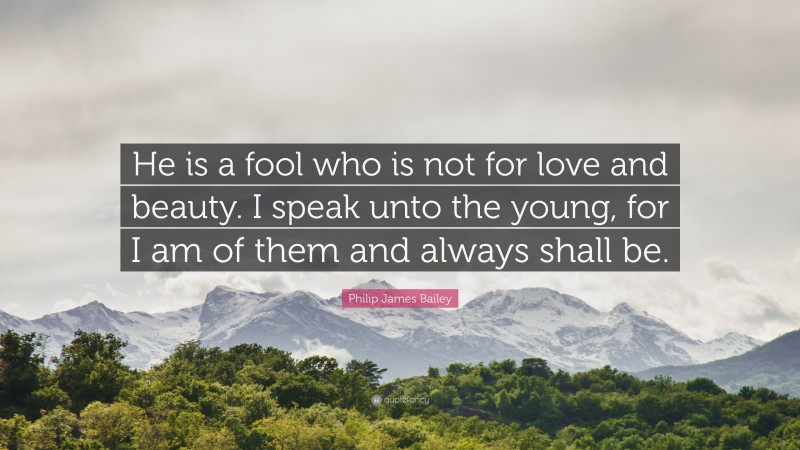 Philip James Bailey Quote: “He is a fool who is not for love and beauty. I speak unto the young, for I am of them and always shall be.”