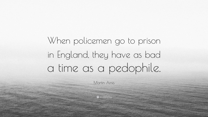 Martin Amis Quote: “When policemen go to prison in England, they have as bad a time as a pedophile.”