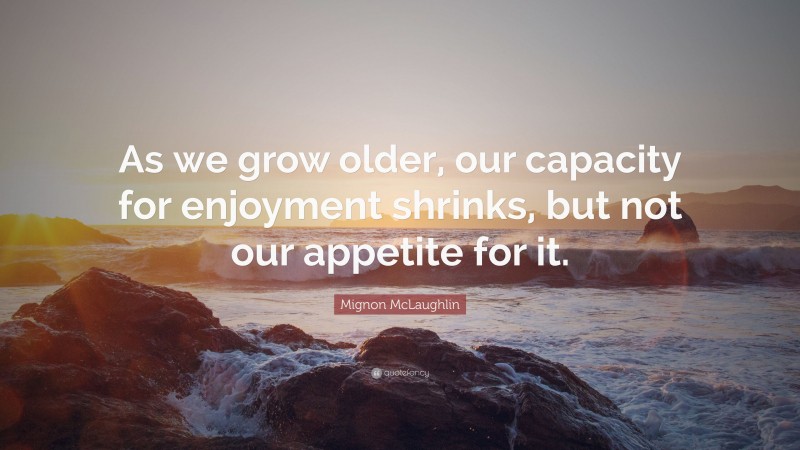 Mignon McLaughlin Quote: “As we grow older, our capacity for enjoyment shrinks, but not our appetite for it.”