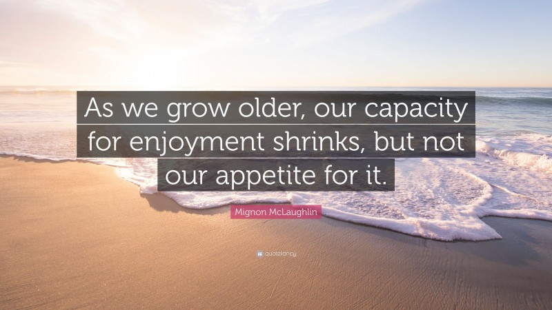 Mignon McLaughlin Quote: “As we grow older, our capacity for enjoyment shrinks, but not our appetite for it.”
