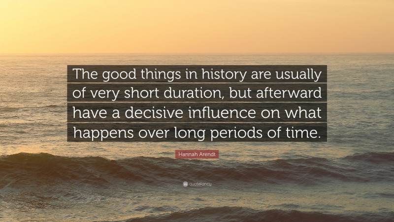 Hannah Arendt Quote: “The good things in history are usually of very short duration, but afterward have a decisive influence on what happens over long periods of time.”
