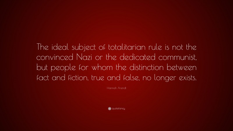Hannah Arendt Quote: “The ideal subject of totalitarian rule is not the convinced Nazi or the dedicated communist, but people for whom the distinction between fact and fiction, true and false, no longer exists.”