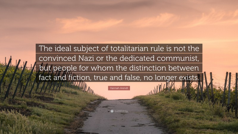 Hannah Arendt Quote: “The ideal subject of totalitarian rule is not the convinced Nazi or the dedicated communist, but people for whom the distinction between fact and fiction, true and false, no longer exists.”
