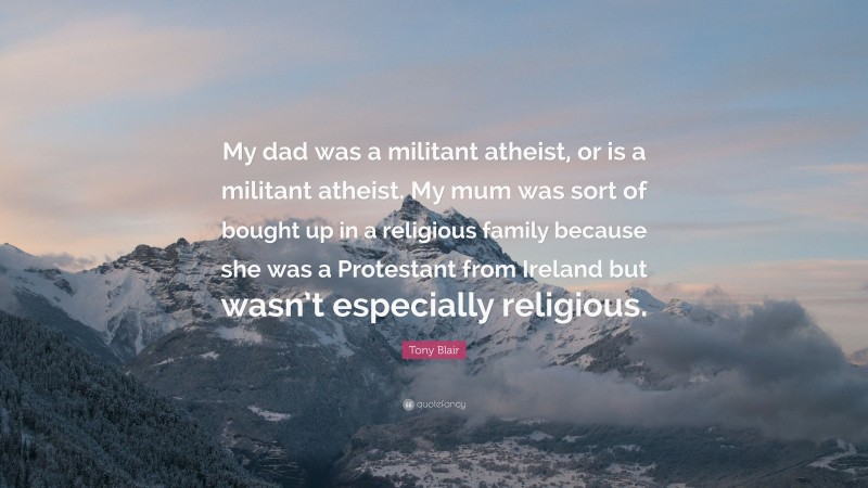 Tony Blair Quote: “My dad was a militant atheist, or is a militant atheist. My mum was sort of bought up in a religious family because she was a Protestant from Ireland but wasn’t especially religious.”