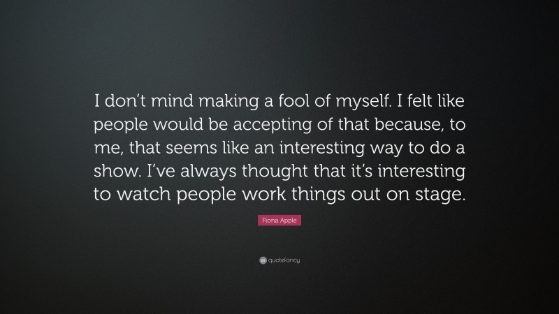 Fiona Apple Quote: “I don’t mind making a fool of myself. I felt like people would be accepting of that because, to me, that seems like an interesting way to do a show. I’ve always thought that it’s interesting to watch people work things out on stage.”