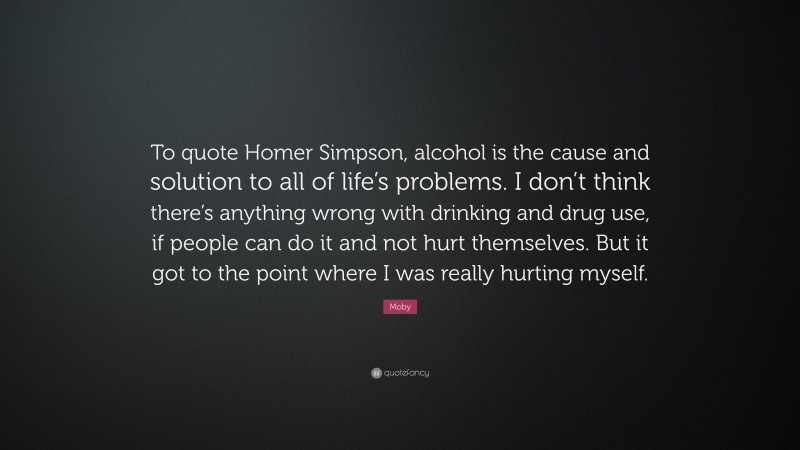 Moby Quote: “To quote Homer Simpson, alcohol is the cause and solution to all of life’s problems. I don’t think there’s anything wrong with drinking and drug use, if people can do it and not hurt themselves. But it got to the point where I was really hurting myself.”