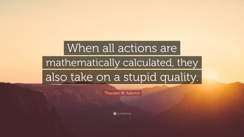 Theodor W. Adorno Quote: “When all actions are mathematically calculated, they also take on a stupid quality.”