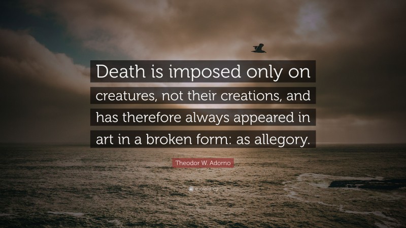 Theodor W. Adorno Quote: “Death is imposed only on creatures, not their creations, and has therefore always appeared in art in a broken form: as allegory.”