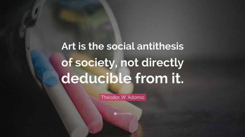 Theodor W. Adorno Quote: “Art is the social antithesis of society, not directly deducible from it.”