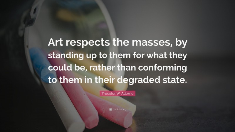 Theodor W. Adorno Quote: “Art respects the masses, by standing up to them for what they could be, rather than conforming to them in their degraded state.”