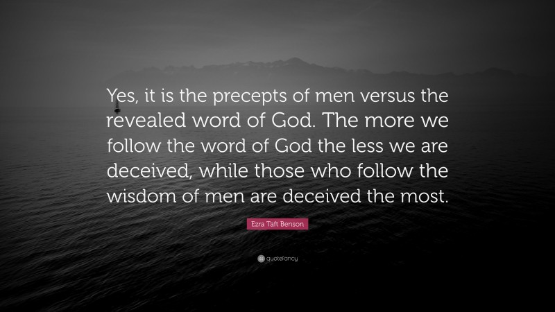 Ezra Taft Benson Quote: “Yes, it is the precepts of men versus the revealed word of God. The more we follow the word of God the less we are deceived, while those who follow the wisdom of men are deceived the most.”