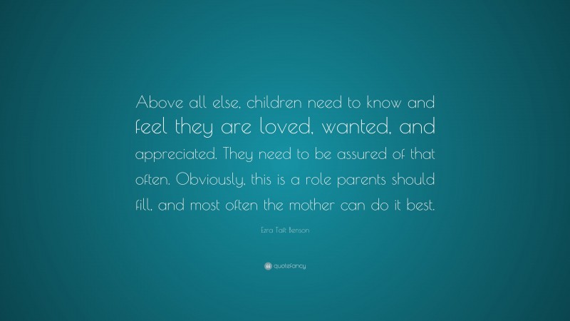 Ezra Taft Benson Quote: “Above all else, children need to know and feel they are loved, wanted, and appreciated. They need to be assured of that often. Obviously, this is a role parents should fill, and most often the mother can do it best.”