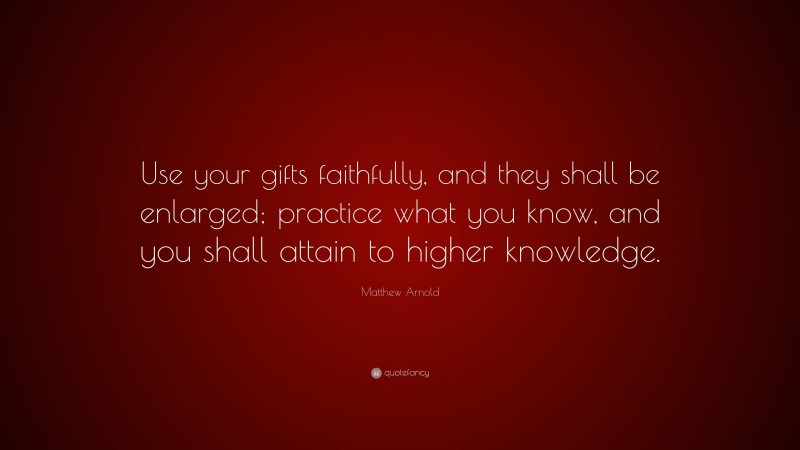Matthew Arnold Quote: “Use your gifts faithfully, and they shall be enlarged; practice what you know, and you shall attain to higher knowledge.”