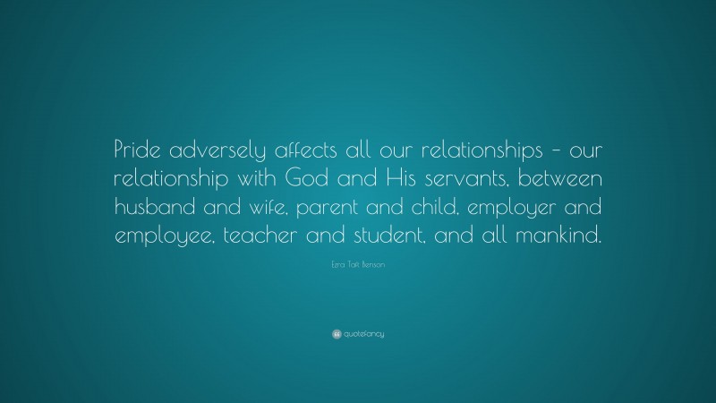 Ezra Taft Benson Quote: “Pride adversely affects all our relationships – our relationship with God and His servants, between husband and wife, parent and child, employer and employee, teacher and student, and all mankind.”
