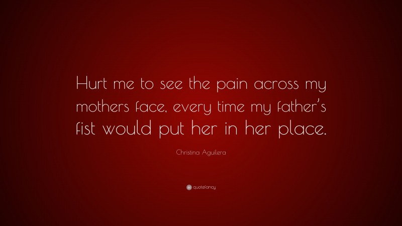 Christina Aguilera Quote: “Hurt me to see the pain across my mothers face, every time my father’s fist would put her in her place.”