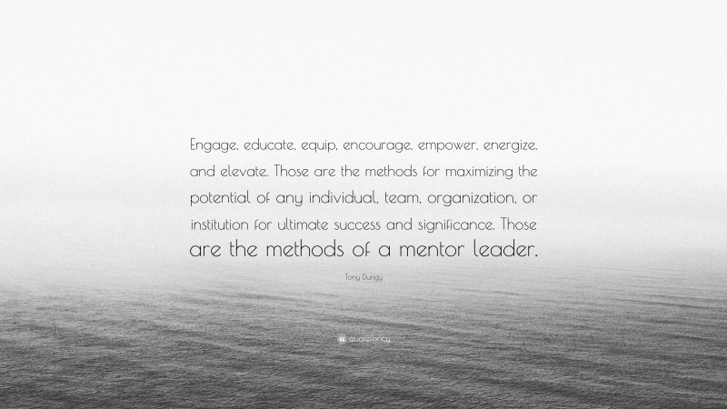 Tony Dungy Quote: “Engage, educate, equip, encourage, empower, energize, and elevate. Those are the methods for maximizing the potential of any individual, team, organization, or institution for ultimate success and significance. Those are the methods of a mentor leader.”