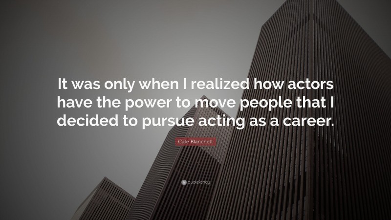 Cate Blanchett Quote: “It was only when I realized how actors have the power to move people that I decided to pursue acting as a career.”