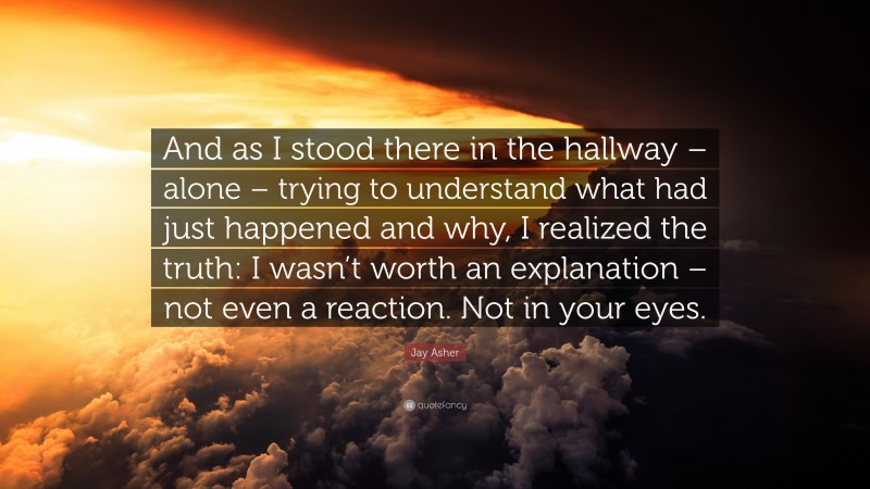 Jay Asher Quote: “And as I stood there in the hallway – alone – trying to understand what had just happened and why, I realized the truth: I wasn’t worth an explanation – not even a reaction. Not in your eyes.”
