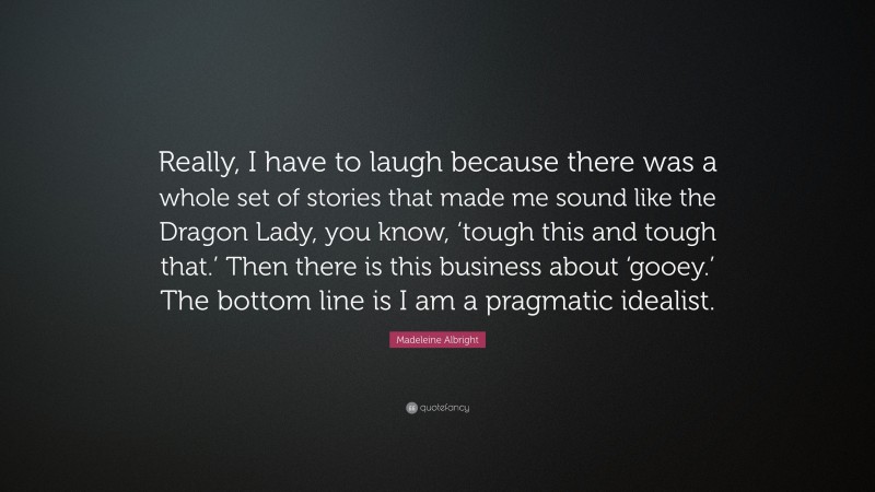 Madeleine Albright Quote: “Really, I have to laugh because there was a whole set of stories that made me sound like the Dragon Lady, you know, ‘tough this and tough that.’ Then there is this business about ‘gooey.’ The bottom line is I am a pragmatic idealist.”