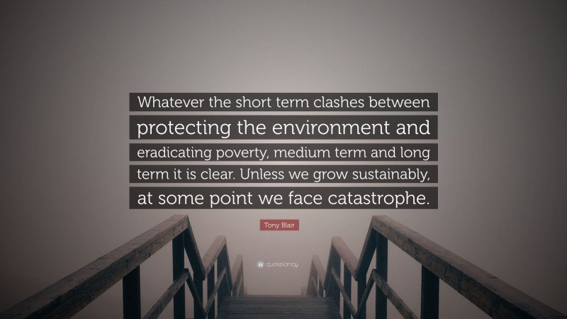 Tony Blair Quote: “Whatever the short term clashes between protecting the environment and eradicating poverty, medium term and long term it is clear. Unless we grow sustainably, at some point we face catastrophe.”