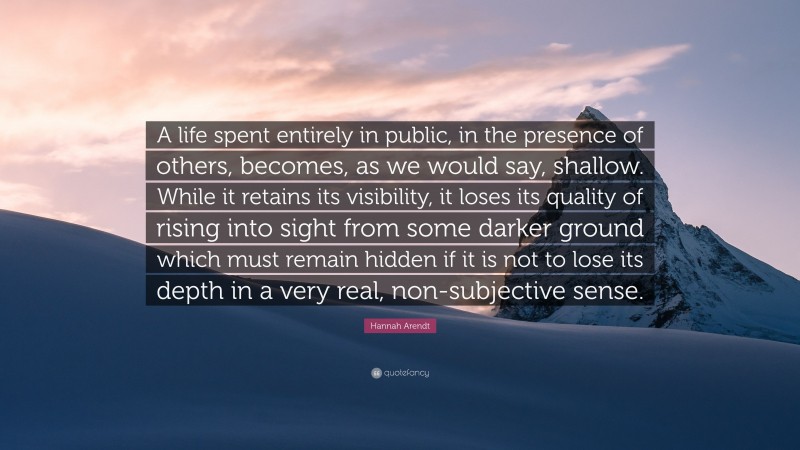 Hannah Arendt Quote: “A life spent entirely in public, in the presence of others, becomes, as we would say, shallow. While it retains its visibility, it loses its quality of rising into sight from some darker ground which must remain hidden if it is not to lose its depth in a very real, non-subjective sense.”